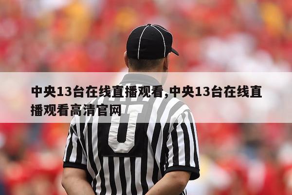 中央13台在线直播观看,中央13台在线直播观看高清官网