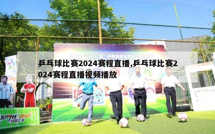 乒乓球比赛2024赛程直播,乒乓球比赛2024赛程直播视频播放