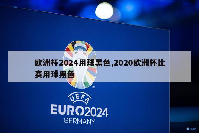 欧洲杯2024用球黑色,2020欧洲杯比赛用球黑色