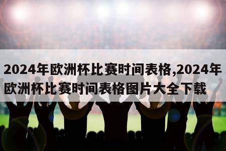 2024年欧洲杯比赛时间表格,2024年欧洲杯比赛时间表格图片大全下载